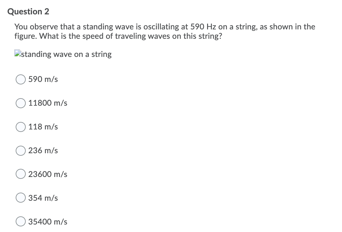 Question 2
You observe that a standing wave is oscillating at 590 Hz on a string, as shown in the
figure. What is the speed of traveling waves on this string?
standing wave on a string
590 m/s
11800 m/s
118 m/s
236 m/s
23600 m/s
354 m/s
35400 m/s
