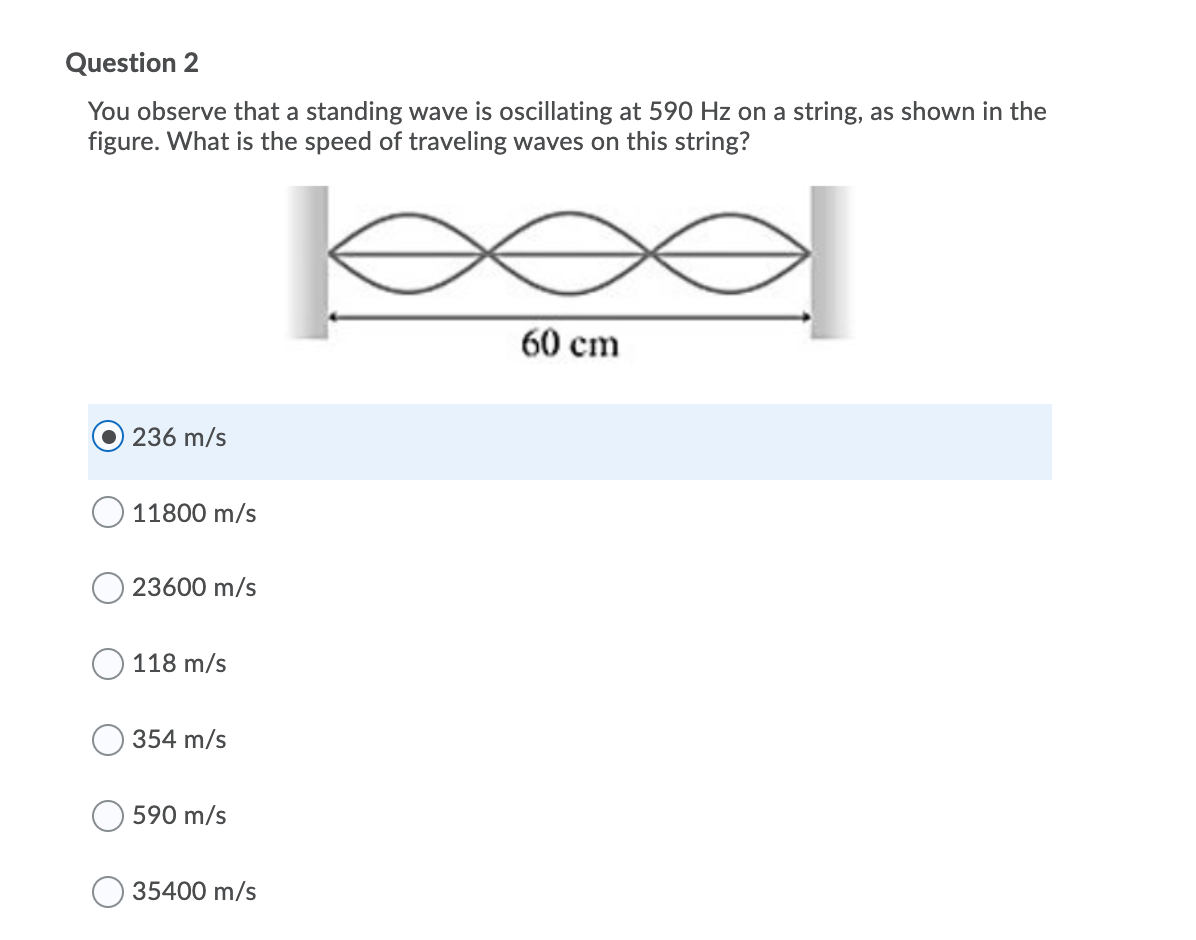 Question 2
You observe that a standing wave is oscillating at 590 Hz on a string, as shown in the
figure. What is the speed of traveling waves on this string?
60 cm
236 m/s
11800 m/s
23600 m/s
118 m/s
354 m/s
590 m/s
35400 m/s
