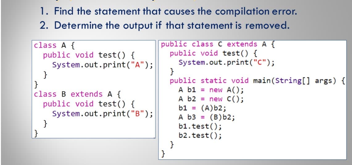 1. Find the statement that causes the compilation error.
2. Determine the output if that statement is removed.
class A {
public void test() {
System.out.print("A");
}
public class C extends A {
public void test() {
System.out.print("C");
public static void main(String[] args) {
A b1 = new A();
A b2 = new C();
(A)b2;
A b3 = (B)b2;
b1.test();
b2.test();
}
}
class B extends A {
public void test() {
System.out.print("B");
}
b1 =

