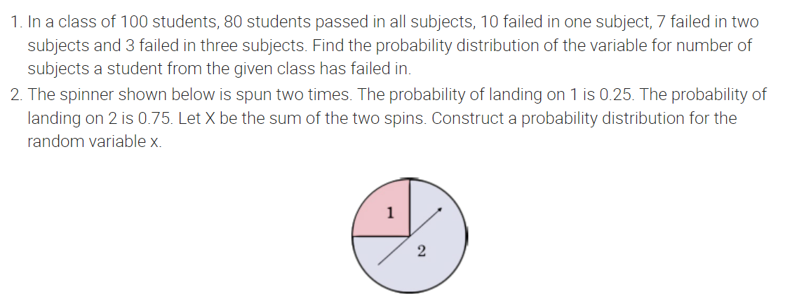 1. In a class of 100 students, 80 students passed in all subjects, 10 failed in one subject, 7 failed in two
subjects and 3 failed in three subjects. Find the probability distribution of the variable for number of
subjects a student from the given class has failed in.
2. The spinner shown below is spun two times. The probability of landing on 1 is 0.25. The probability of
landing on 2 is 0.75. Let X be the sum of the two spins. Construct a probability distribution for the
random variable x.
1
2