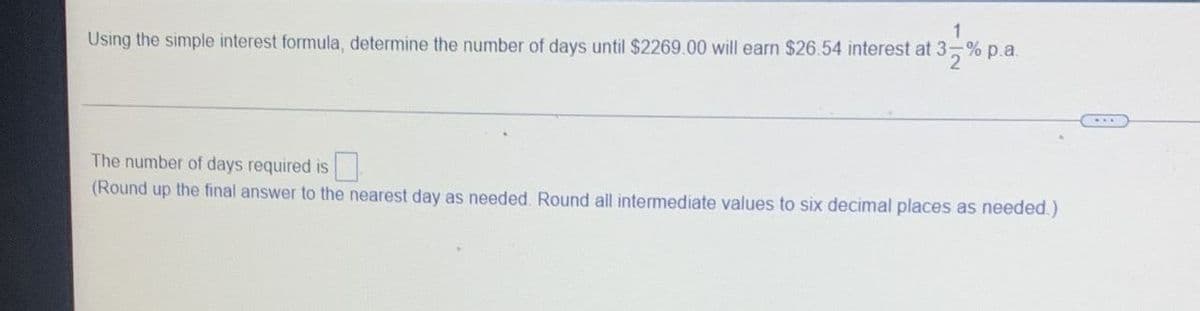 1
Using the simple interest formula, determine the number of days until $2269.00 will earn $26.54 interest at 3-% p.a.
The number of days required is
(Round up the final answer to the nearest day as needed. Round all intermediate values to six decimal places as needed.)