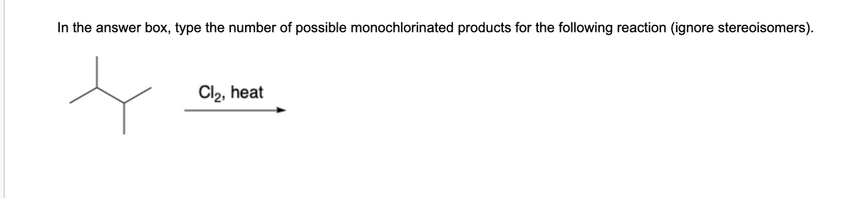 In the answer box, type the number of possible monochlorinated products for the following reaction (ignore stereoisomers).
Cl2, heat
