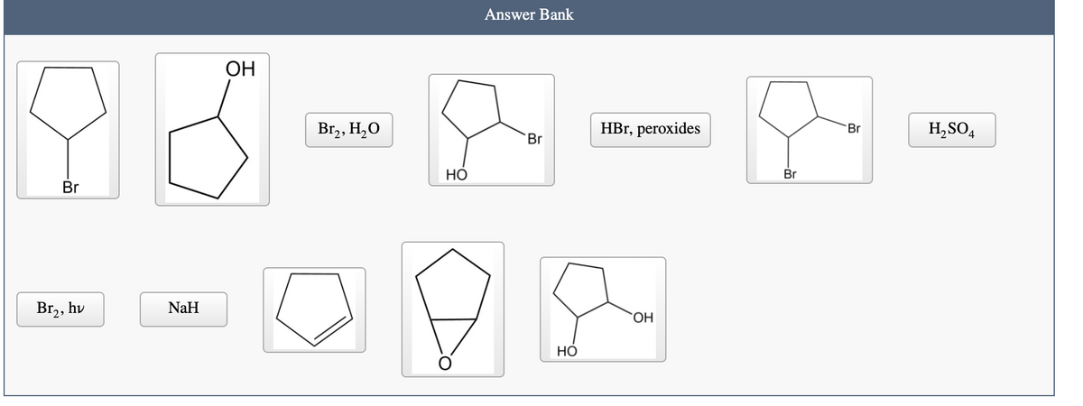 Answer Bank
OH
Br,, H,O
HBr, peroxides
H,SO4
Br
Br
НО
Br
Br
Br,, hv
NaH
HỌ
