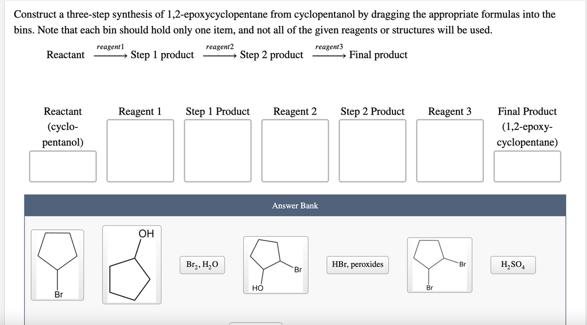 Construct a three-step synthesis of 1,2-epoxycyclopentane from cyclopentanol by dragging the appropriate formulas into the
bins. Note that each bin should hold only one item, and not all of the given reagents or structures will be used.
reagent1
reagent2
reagent3
Reactant
Step 1 product
→ Step 2 product
→ Final product
Reactant
Reagent 1
Step 1 Product
Reagent 2
Step 2 Product
Reagent 3
Final Product
(cyclo-
(1,2-ероху-
pentanol)
cyclopentane)
Answer Bank
ОН
Br,, H,O
HBr, peroxides
Br
H,SO4
Br
НО
Br
Br
