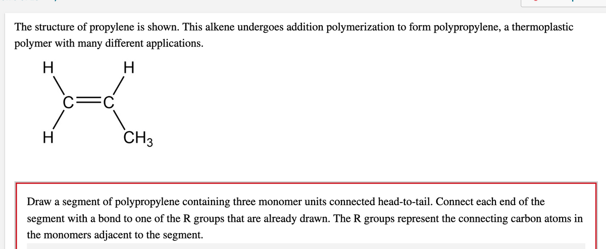 The structure of propylene is shown. This alkene undergoes addition polymerization to form polypropylene, a thermoplastic
polymer with many different applications.
FC
H
CH3
Draw a segment of polypropylene containing three monomer units connected head-to-tail. Connect each end of the
segment with a bond to one of the R groups that are already drawn. The R groups represent the connecting carbon atoms in
the monomers adjacent to the segment.
