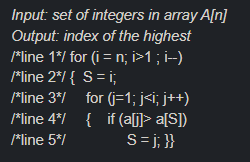 Input: set of integers in array A[n]
Output: index of the highest
*line 1*/ for (i = n; i>1 ; i--)
*line 2*/ { S= i;
*line 3*/ for (j=1; j<i; j++)
*line 4*/ { if (aj]> a[S])
*line 5*/
S= j; }}
