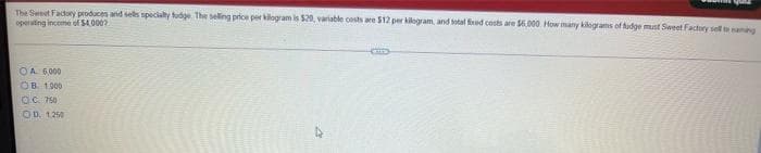 The Sweet Factory produces and sels specialty tudge The seling price per kilogram is $20, variable costs are $12 per kilogram, and sotal fred costs are S6.000. How many kilograms of tudge must Sweet Factory sel tamng
operuting income of S4000?
OA 6000
OB 1000
OC 750
OD. 1250
