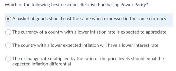 Which of the following best describes Relative Purchasing Power Parity?
A basket of goods should cost the same when expressed in the same currency
The currency of a country with a lower inflation rate is expected to appreciate
The country with a lower expected inflation will have a lower interest rate
The exchange rate multiplied by the ratio of the price levels should equal the
expected inflation differential
