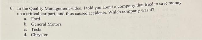 0. m the Quality Management video, I told you about a company that tried to save money
on a critical car part, and thus caused accidents. Which company was it?
a. Ford
b. General Motors
c. Tesla
d. Chrysler
