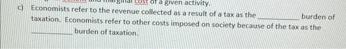 of a given activity.
c) Economists refer to the revenue collected as a result of a tax as the
burden of
taxation. Economists refer to other costs imposed on society because of the tax as the
burden of taxation.
