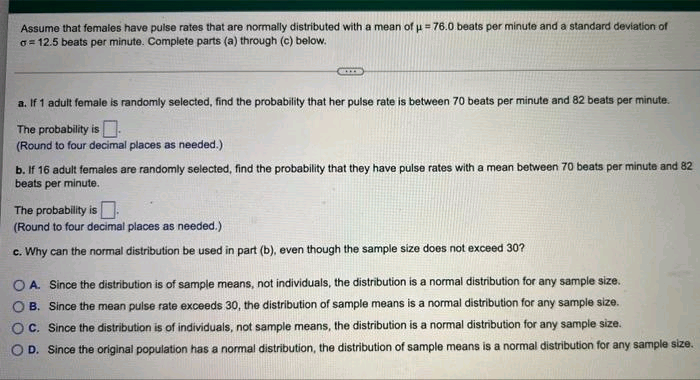 Assume that females have pulse rates that are normally distributed with a mean of u = 76.0 beats per minute and a standard deviation of
o= 12.5 beats per minute. Complete parts (a) through (c) below.
a. If 1 adult female is randomly selected, find the probability that her pulse rate is between 70 beats per minute and 82 beats per minute.
The probability is-
(Round to four decimal places as needed.)
b. If 16 adult females are randomly selected, find the probability that they have pulse rates with a mean between 70 beats per minute and 82
beats per minute.
The probability is
(Round to four decimal places as needed.)
c. Why can the normal distribution be used in part (b), even though the sample size does not exceed 30?
O A. Since the distribution is of sample means, not individuals, the distribution is a normal distribution for any sample size.
O B. Since the mean pulse rate exceeds 30, the distribution of sample means is a normal distribution for any sample size.
O C. Since the distribution is of individuals, not sample means, the distribution is a normal distribution for any sample size.
O D. Since the original population has a normal distribution, the distribution of sample means is a normal distribution for any sample size.
