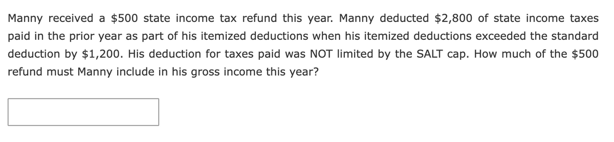 Manny received a $500 state income tax refund this year. Manny deducted $2,800 of state income taxes
paid in the prior year as part of his itemized deductions when his itemized deductions exceeded the standard
deduction by $1,200. His deduction for taxes paid was NOT limited by the SALT cap. How much of the $500
refund must Manny include in his gross income this year?
