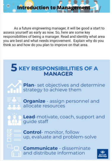 Introduction to Management
As a future engineering manager, it will be good a start to
assess yourself as early as now. So, here are some key
responsibilities of being a manager. Read and identity what area
you are best and what needs improvement. Explain why do you
think so and how do you plan to improve on that area.
5 KEY RESPONSIBILITIES OF A
MANAGER
Plan- set objectives and determine
strategy to achieve them
Organize - assign personnel and
allocate resources
Lead-motivate, coach, support and
guide staff
Control- monitor, follow
up, evaluate and problem-solve
Communicate - disseminate
and distribute information
itervie
