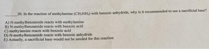 20. In the reaction of methylamine (CH,NH;) with benzoic anhydride, why is it recommended to use a sacrificial base?
A) N-methylbenzamide reacts with methylamine
B) N-methylbenzamide reacts with benzoic acid
C) methylamine reacts with benzoic acid
D) N-methylbenzamide reacts with benzoic anhydride
E) Actually, a sacrificial base would not be needed for this reaction
