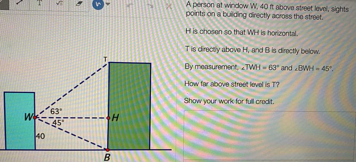 A person at window W, 40 ft above street level, sights
points on a building directly across the street.
H is chosen so that WH is horizontal.
Tis directly above H, and B is directly below.
By measurement, zTWH = 63° and BWH = 45°.
How far above street level is T?
Show your work for full credit.
63°
:---•H
45°
40
