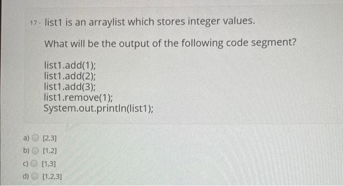 17- list1 is an arraylist which stores integer values.
What will be the output of the following code segment?
b)
list1.add(1);
list1.add(2);
list1.add(3);
list1.remove(1);
System.out.println(list1);
[2,3]
[1,2]
[1.3]
d) [1,2,3]
