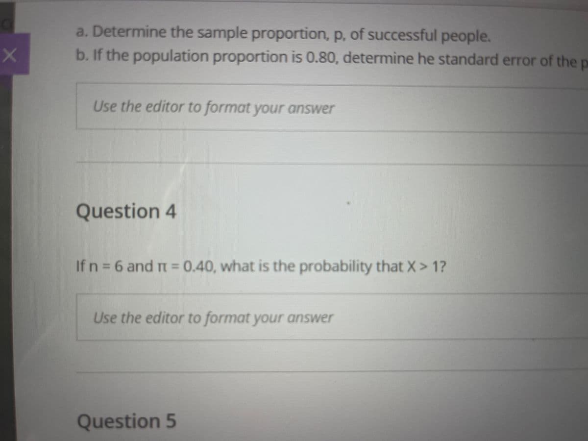 a. Determine the sample proportion, p, of successful people.
b. If the population proportion is 0.80, determine he standard error of the p
Use the editor to format your answer
Question 4
If n = 6 and r = 0.40, what is the probability that X> 1?
Use the editor to format your answer
Question 5
