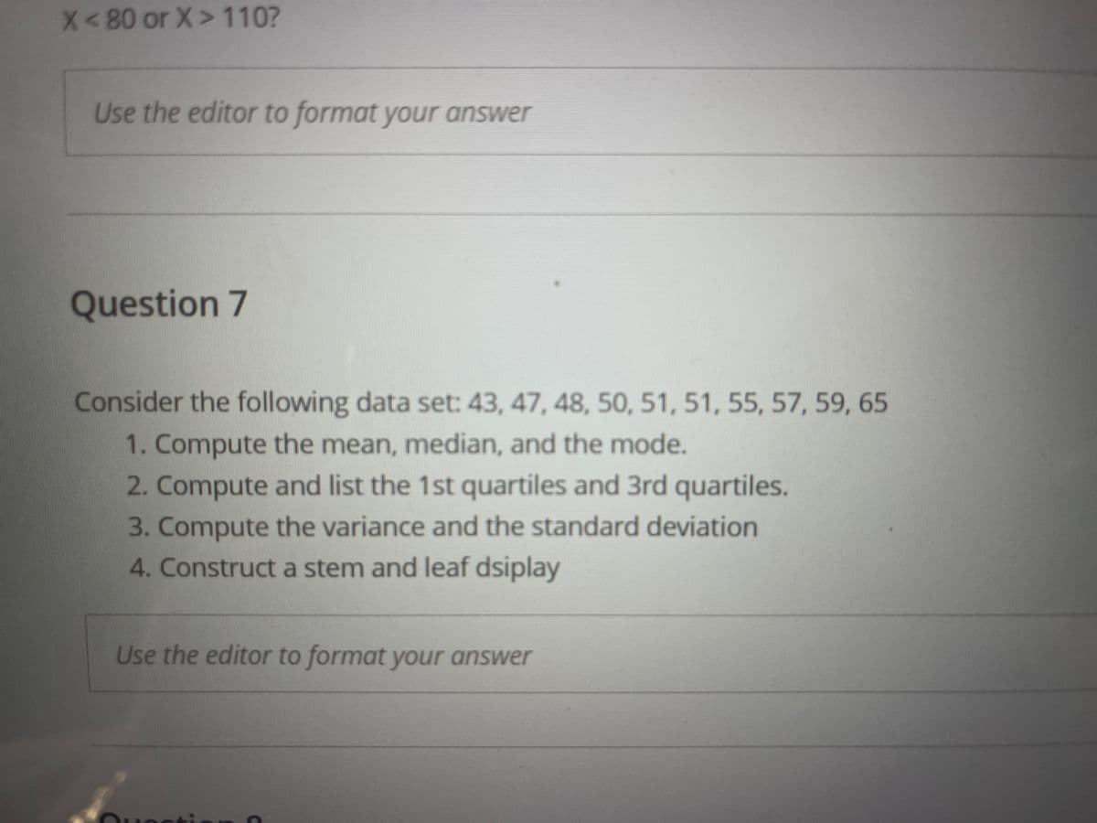 X<80 or X> 110?
Use the editor to format your answer
Question 7
Consider the following data set: 43, 47, 48, 50, 51, 51, 55, 57, 59, 65
1. Compute the mean, median, and the mode.
2. Compute and list the 1st quartiles and 3rd quartiles.
3. Compute the variance and the standard deviation
4. Construct a stem and leaf dsiplay
Use the editor to format your answer
