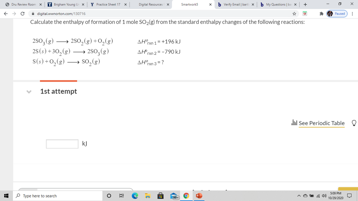 O Dru Review Room
Y Brigham Young Un x
Y Practice Sheet 17 x
Digital Resources f x
b Verify Email | bartle x
b My Questions | ba x
+
Smartwork5
X
A digital.wwnorton.com/130716
Paused
Calculate the enthalpy of formation of 1 mole SO2(g) from the standard enthalpy changes of the following reactions:
2S0,(g) –
25(s) + 30,(g)
S(s) +0,(g) –
2S0,(g) +O,(g)
2S0,(g)
so, (g)
ΔΗ,
rxn 1
= +196 kJ
>
AHrxn 2 = -790 kJ
AH°xn 3 =?
>
1st attempt
i See Periodic Table
kJ
5:09 PM
P Type here to search
99+
10/29/2020
近
