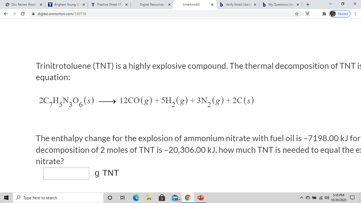 O Dru Review Room
Y Brigham Young Un x
Y Practice Sheet 17 x
Digital Resources f x
Smartwork5
b Verify Email | bartle x
b My Questions | ba x
+
A digital.wwnorton.com/130716
Paused
Trinitrotoluene (TNT) is a highly explosive compound. The thermal decomposition of TNT is
equation:
2C,H;N,0,(s)
→ 12CO(g) + 5SH, (g) + 3N, (g) + 2C (s)
The enthalpy change for the explosion of ammonium nitrate with fuel oil is -7198.00 kJ for
decomposition of 2 moles of TNT is -20,306.00 kJ, how much TNT is needed to equal the ex
nitrate?
g TNT
5:10 PM
P Type here to search
99+
10/29/2020
