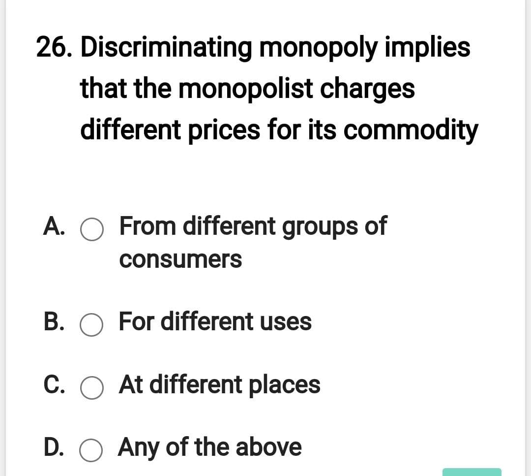 26. Discriminating monopoly implies
that the monopolist charges
different prices for its commodity
A. O From different groups
of
consumers
B. O For different uses
C. O At different places
D. O Any of the above
