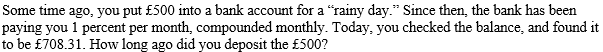 Some time ago, you put £500 into a bank account for a "rainy day." Since then, the bank has been
paying you 1 percent per month, compounded monthly. Today, you checked the balance, and found it
to be £708.31. How long ago did you deposit the £500?
