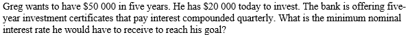 Greg wants to have $50 000 in five years. He has $20 000 today to invest. The bank is offering five-
year investment certificates that pay interest compounded quarterly. What is the minimum nominal
interest rate he would have to receive to reach his goal?
