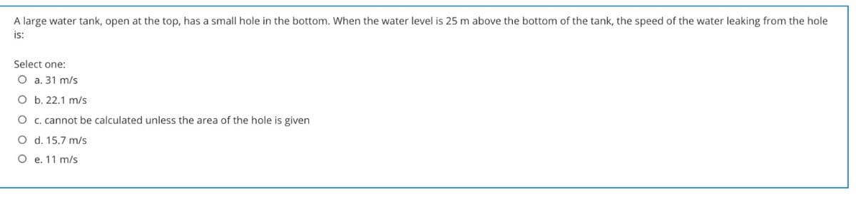 A large water tank, open at the top, has a small hole in the bottom. When the water level is 25 m above the bottom of the tank, the speed of the water leaking from the hole
is:
Select one:
O a. 31 m/s
O b. 22.1 m/s
O c. cannot be calculated unless the area of the hole is given
O d. 15.7 m/s
O e. 11 m/s
