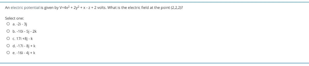An electric potential is given by V=4x2 + 2y2 + x - z+2 volts. What is the electric field at the point (2,2,2)?
Select one:
О а. -21 - 3]
O b. -10i - 5j - 2k
О с. 171 +8] - k
O d. -17i - 8j + k
O e. -16i - 4j + k
