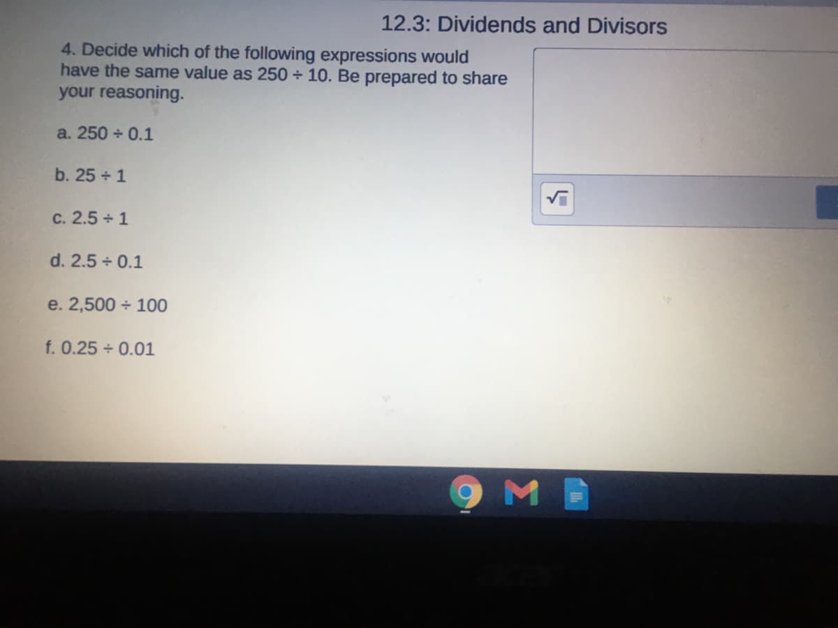12.3: Dividends and Divisors
4. Decide which of the following expressions would
have the same value as 250 + 10. Be prepared to share
your reasoning.
a. 250 + 0.1
b. 25 + 1
c. 2.5 1
d. 2.5 + 0.1
e. 2,500 + 100
f. 0.25 + 0.01
9MB
