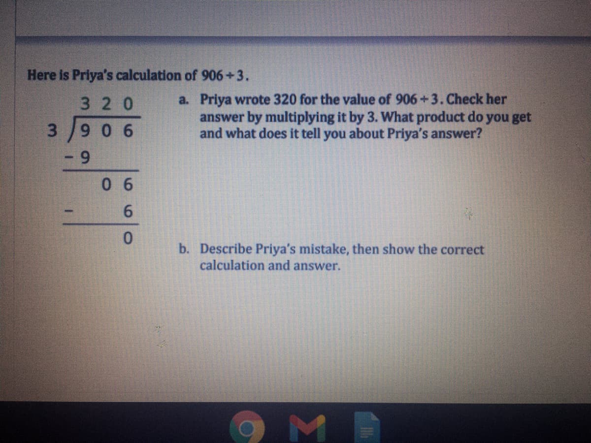 Here is Priya's calculation of 906+3.
a. Priya wrote 320 for the value of 906 +3. Check her
answer by multiplying it by 3. What product do you get
and what does it tell you about Priya's answer?
3 20
3/906
6.
0 6
b. Describe Priya's mistake, then show the correct
calculation and answer.
69
