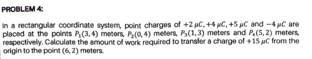 PROBLEM 4:
In a rectangular coordinate system, point charges of +2 uC,+4 µC, +5 µC and -4 µC are
placed at the points P(3,4) meters, P2(0, 4) meters, P3(1,3) meters and P4(5, 2) meters,
respectively. Calculate the amount of work required to transfer a charge of +15 µC from the
origin to the point (6, 2) meters.
