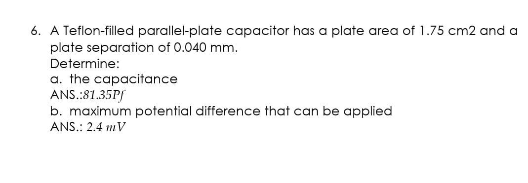 6. A Teflon-filled parallel-plate capacitor has a plate area of 1.75 cm2 and a
plate separation of 0.040 mm.
Determine:
a. the capacitance
ANS.:81.35Pf
b. maximum potential difference that can be applied
ANS.: 2.4 mV
