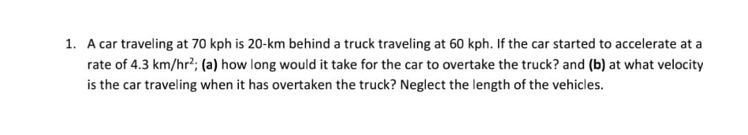 1. A car traveling at 70 kph is 20-km behind a truck traveling at 60 kph. If the car started to accelerate at a
rate of 4.3 km/hr2; (a) how long would it take for the car to overtake the truck? and (b) at what velocity
is the car traveling when it has overtaken the truck? Neglect the length of the vehicles.
