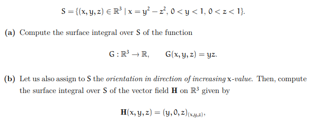S = {(x, y, z) E R³ |x = y² – z², 0 < y < 1, 0 < z < 1}.
(a) Compute the surface integral over S of the function
G: R³ → R,
G(x, y, z) = yz.
(b) Let us also assign to S the orientation in direction of increasing x-value. Then, compute
the surface integral over S of the vector field H on R³ given by
H(x, y, z) = (y, 0, z)(x,y,z);
