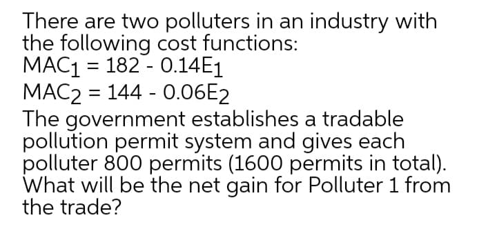 There are two polluters in an industry with
the following cost functions:
MAC1 = 182 - 0.14E1
MAC2 = 144 - 0.06E2
The government establishes a tradable
pollution permit system and gives each
polluter 800 permits (1600 permits in total).
What will be the net gain for Polluter 1 from
the trade?
