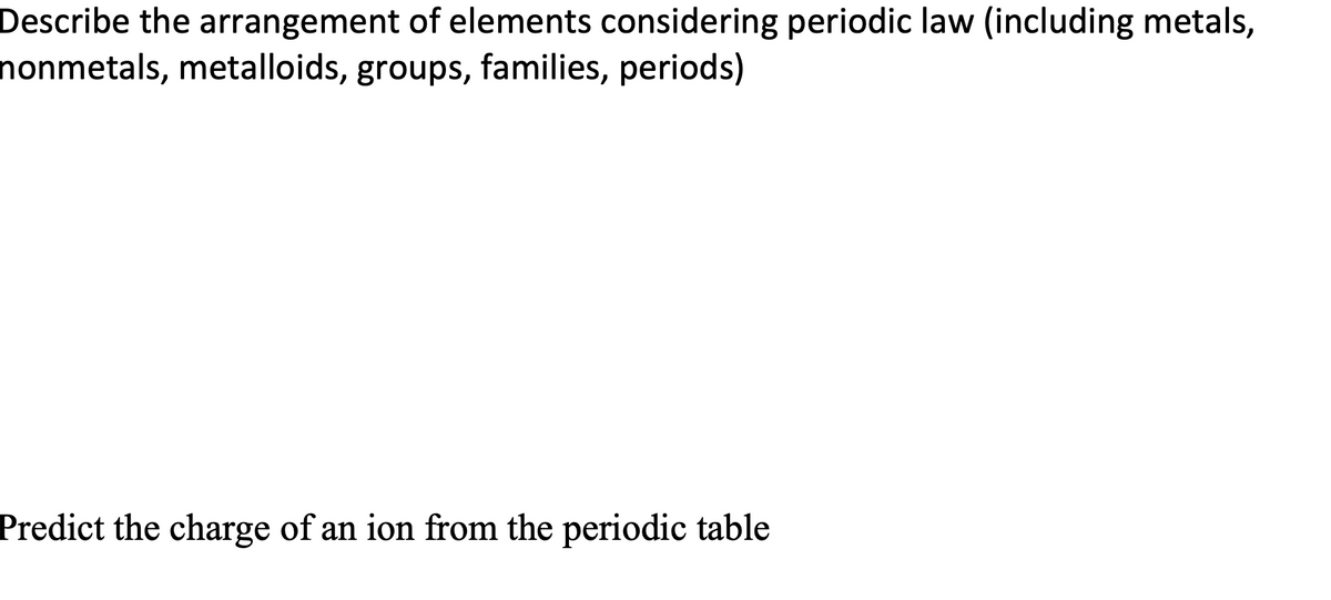 Describe the arrangement of elements considering periodic law (including metals,
nonmetals, metalloids, groups, families, periods)
Predict the charge of an ion from the periodic table
