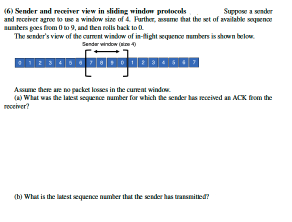 (6) Sender and receiver view in sliding window protocols
Suppose a sender
and receiver agree to use a window size of 4. Further, assume that the set of available sequence
numbers goes from 0 to 9, and then rolls back to 0.
The sender's view of the current window of in-flight sequence numbers is shown below.
Sender window (size 4)
0 1 2 3 4 5 6 7 8 9 0 1 2 3 4 5 6 7
Assume there are no packet losses in the current window.
(a) What was the latest sequence number for which the sender has received an ACK from the
receiver?
(b) What is the latest sequence number that the sender has transmitted?