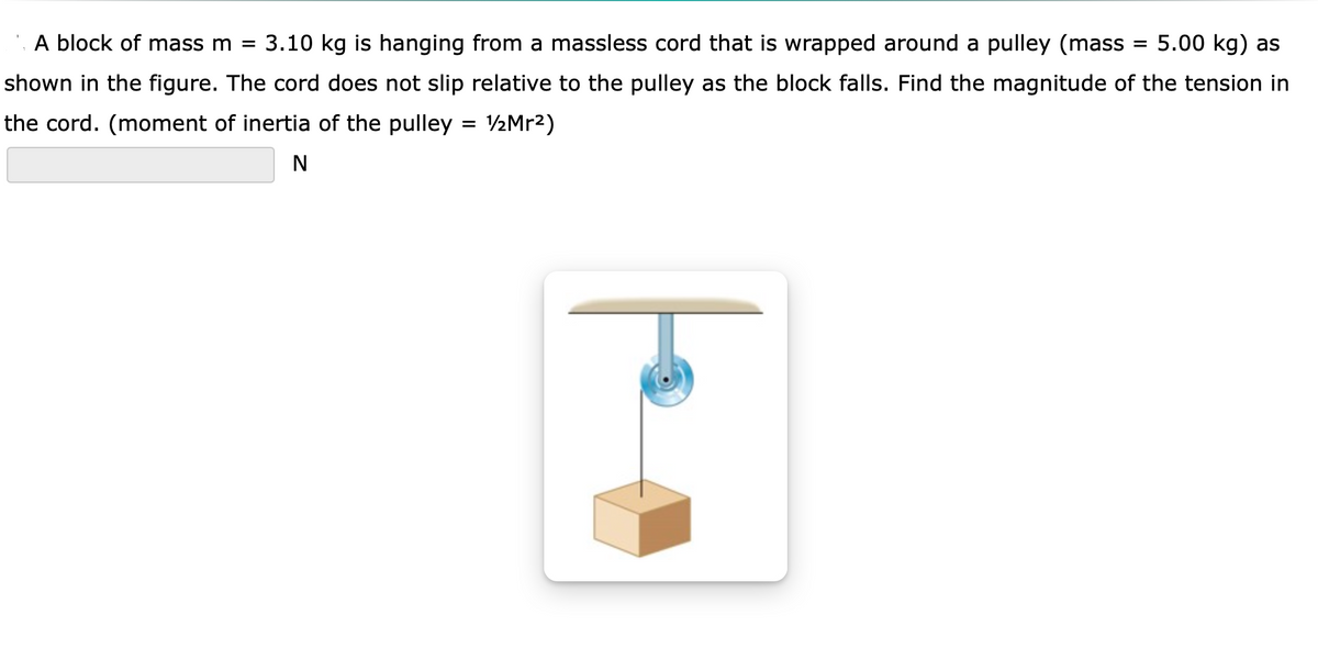 A block of mass m =
3.10 kg is hanging from a massless cord that is wrapped around a pulley (mass
5.00 kg) as
shown in the figure. The cord does not slip relative to the pulley as the block falls. Find the magnitude of the tension in
the cord. (moment of inertia of the pulley = V½Mr2)
%3D
N
