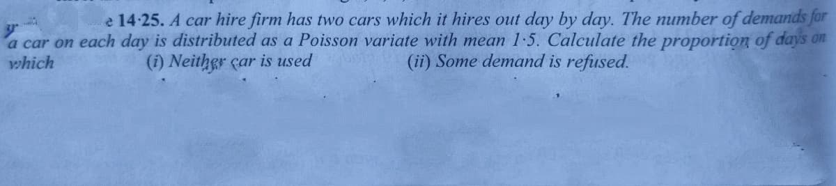 e 14-25. A car hire firm has two cars which it hires out day by day. The number of demands for
a car on each day is distributed as a Poisson variate with mean 1-5. Calculate the proportion of days on
which
(i) Neither car is used
(ii) Some demand is refused.

