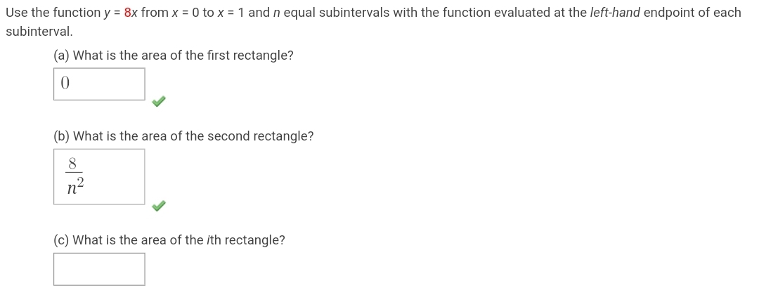 Use the function y = 8x from x = 0 to x = 1 and n equal subintervals with the function evaluated at the left-hand endpoint of each
subinterval.
(a) What is the area of the first rectangle?
(b) What is the area of the second rectangle?
8
n2
(c) What is the area of the ith rectangle?

