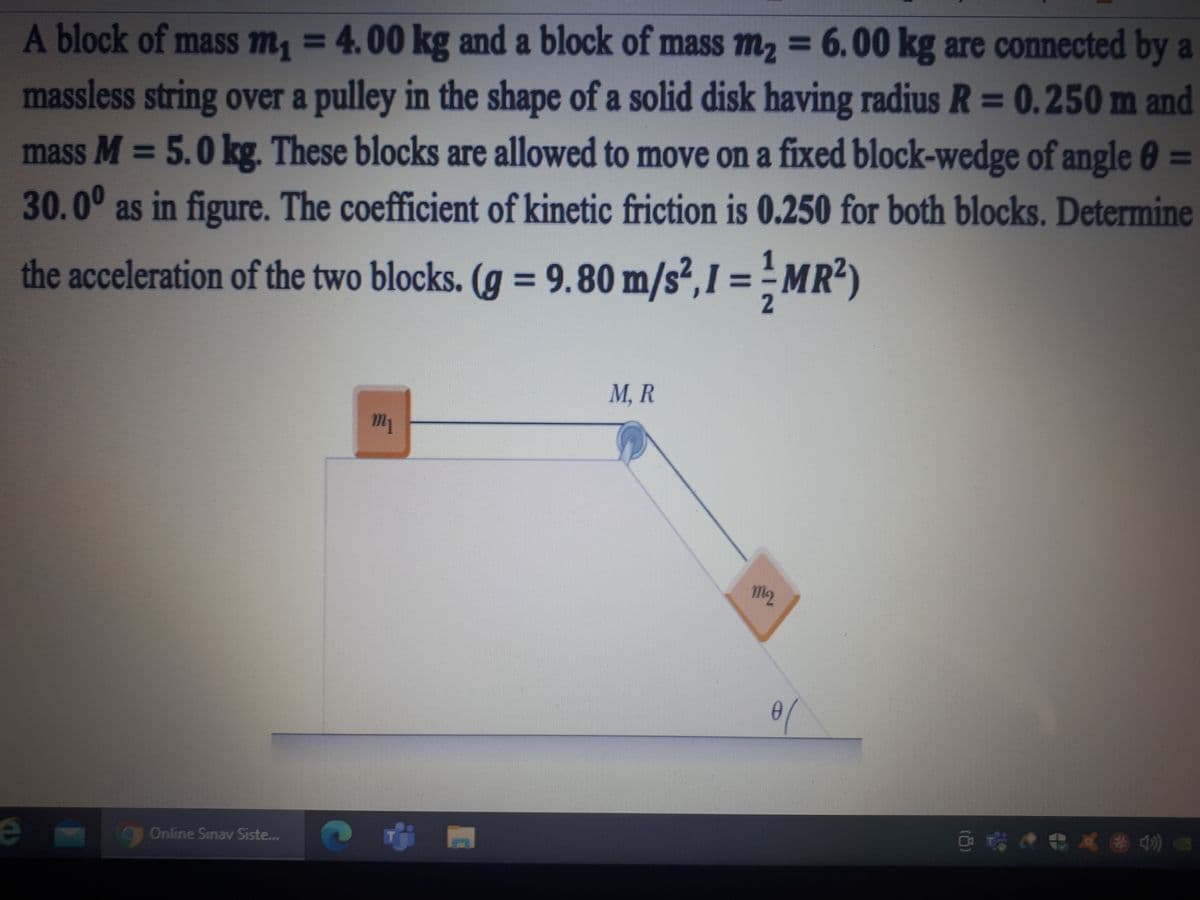 A block of mass m, = 4.00 kg and a block of mass m, = 6.00 kg are connected by a
%3D
massless string over a pulley in the shape of a solid disk having radius R = 0.250 m and
mass M = 5.0 kg. These blocks are allowed to move on a fixed block-wedge of angle 0 =
%3D
30.0° as in figure. The coefficient of kinetic friction is 0.250 for both blocks. Determine
the acceleration of the two blocks. (g = 9.80 m/s²,I = - MR²)
%3D
М, R
M2
gOnline Sinav Siste...
