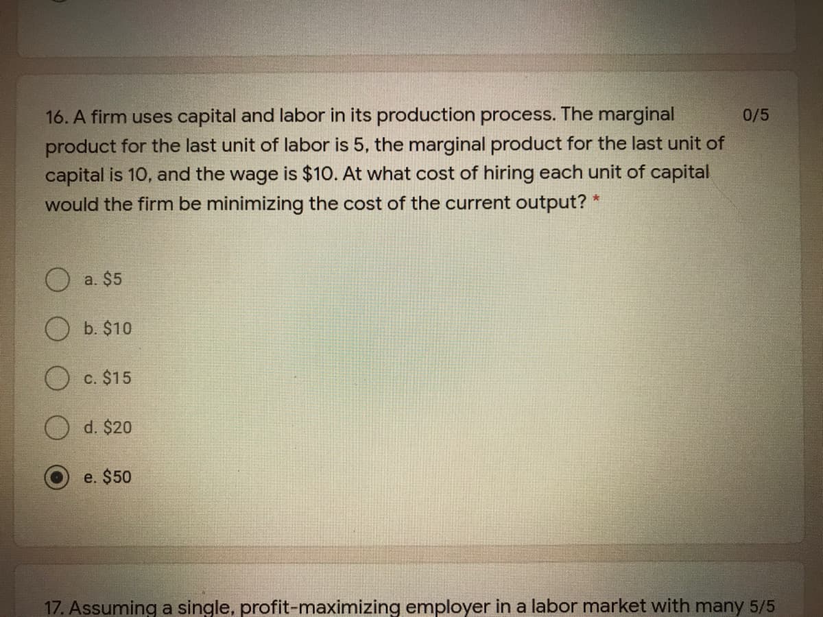 16. A firm uses capital and labor in its production process. The marginal
product for the last unit of labor is 5, the marginal product for the last unit of
capital is 10, and the wage is $10. At what cost of hiring each unit of capital
would the firm be minimizing the cost of the current output? *
0/5
a. $5
b. $10
O c. $15
d. $20
e. $50
17. Assuming a single, profit-maximizing employer in a labor market with many 5/5
