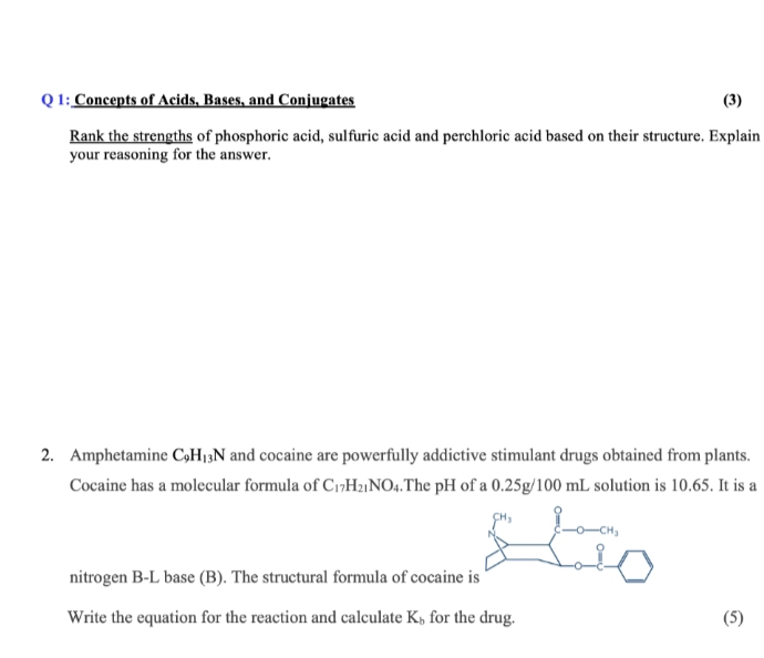 Q 1: Concepts of Acids, Bases, and Conjugates
(3)
Rank the strengths of phosphoric acid, sulfuric acid and perchloric acid based on their structure. Explain
your reasoning for the answer.
2. Amphetamine C,H¡3N and cocaine are powerfully addictive stimulant drugs obtained from plants.
Cocaine has a molecular formula of C1»H2¡NO4.The pH of a 0.25g/100 mL solution is 10.65. It is a
nitrogen B-L base (B). The structural formula of cocaine is
Write the equation for the reaction and calculate K, for the drug.
(5)
