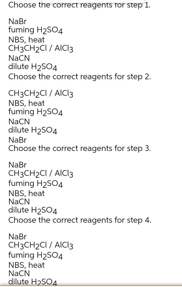 Choose the correct reagents for step 1.
NaBr
fuming H2SO4
NBS, heat
CH3CH2CI / AICI3
NaCN
dilute H2SO4
Choose the correct reagents for step 2.
CH3CH2CI / AICI3
NBS, heat
fuming H2SO4
NaCN
dilute H2SO4
NaBr
Choose the correct reagents for step 3.
NaBr
CH3CH2CI / AICIl3
fuming H2SO4
NBS, heat
NaCN
dilute H2SO4
Choose the correct reagents for step 4.
NaBr
CH3CH2CI / AICI3
fuming H2SO4
NBS, heat
NaCN
dilute H2SO4

