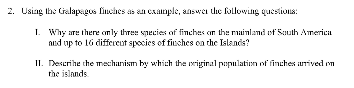2. Using the Galapagos finches as an example, answer the following questions:
I. Why are there only three species of finches on the mainland of South America
and up to 16 different species of finches on the Islands?
II. Describe the mechanism by which the original population of finches arrived on
the islands.
