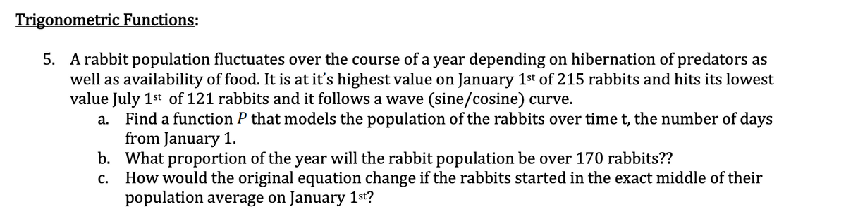 Trigonometric Functions:
5. A rabbit population fluctuates over the course of a year depending on hibernation of predators as
well as availability of food. It is at it's highest value on January 1st of 215 rabbits and hits its lowest
value July 1st of 121 rabbits and it follows a wave (sine/cosine) curve.
a. Find a function P that models the population of the rabbits over time t, the number of days
from January 1.
b. What proportion of the year will the rabbit population be over 170 rabbits??
How would the original equation change if the rabbits started in the exact middle of their
population average on January 1st?
С.
