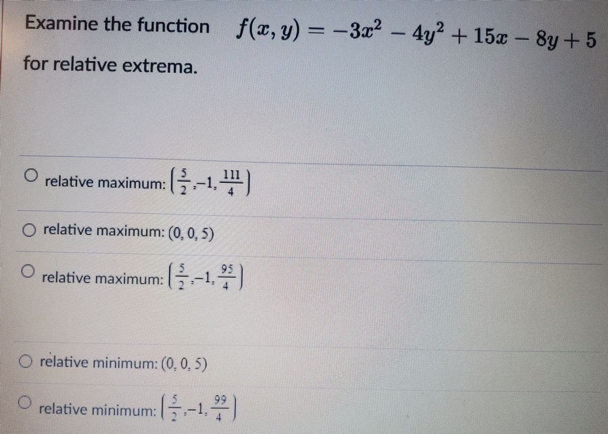 Examine the function f(x, y) = -3x² – 4y² + 15x – 8y + 5
-4y² +15a- 8y+5
for relative extrema.
O relative maximum:
-1.)
O relative maximum: (0, 0, 5)
95
relative maximum: -1,
O relative minimum: (0, 0, 5)
99
relative minimum: E-|
4.

