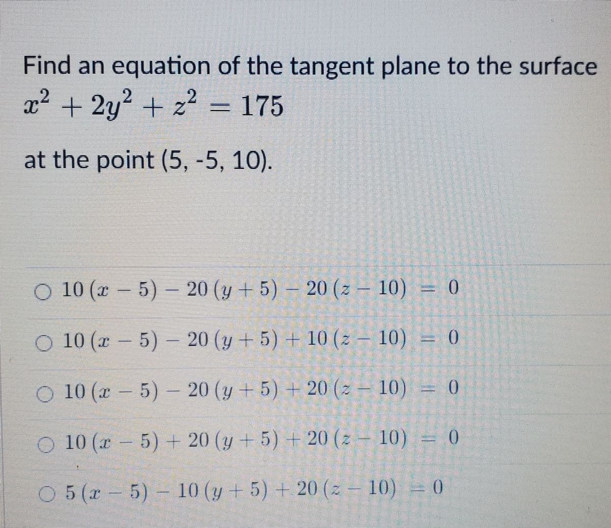 Find an equation of the tangent plane to the surface
x² + 2y? + z² = 175
at the point (5, -5, 10).
10 (x – 5) – 20 (y + 5) – 20 (z – 10) = 0
O 10 (x - 5)-
20 (y + 5) + 10 (z – 10) = 0
10 (x - –
5) 20 (y + 5) + 20 (z
10)
0.
O 10 (x - 5) + 20 (y + 5) + 20 (z – 10) = 0
O 5 (x 5)- 10 (y + 5) + 20 (z – 10)
