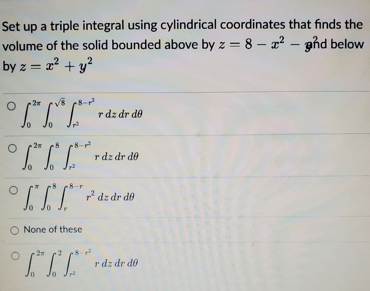 Set up a triple integral using cylindrical coordinates that finds the
volume of the solid bounded above by z = 8 – x² – aħd below
?
by z = x + y
8-
r dz dr d0
8
8-r2
r dz dr d0
8
r* dz dr do
None of these
27
8- 12
r dz dr d0
